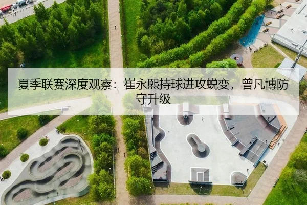 夏季联赛深度观察：崔永熙持球进攻蜕变，曾凡博防守升级