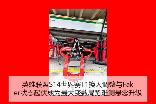 英雄联盟S14世界赛T1换人调整与Faker状态起伏成为最大变数局势难测悬念升级