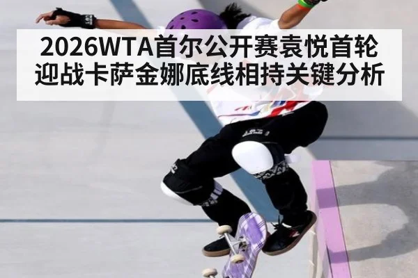 2026WTA首尔公开赛袁悦首轮迎战卡萨金娜底线相持关键分析